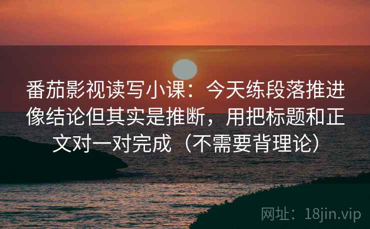 番茄影视读写小课：今天练段落推进像结论但其实是推断，用把标题和正文对一对完成（不需要背理论）