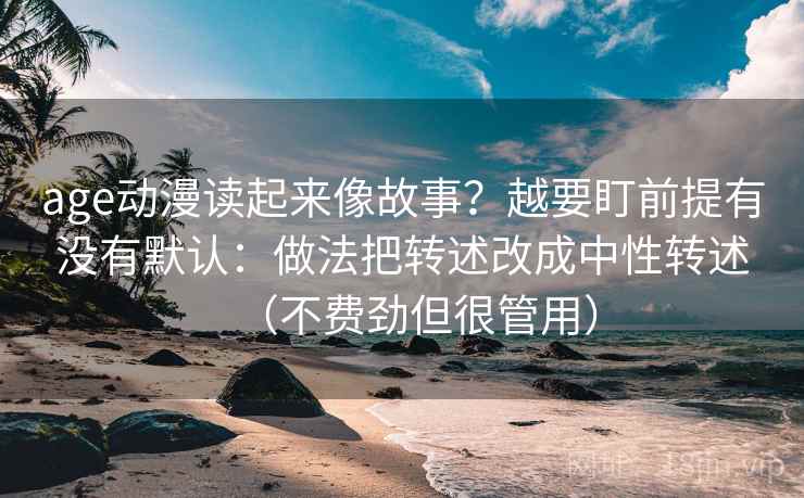 age动漫读起来像故事？越要盯前提有没有默认：做法把转述改成中性转述（不费劲但很管用）