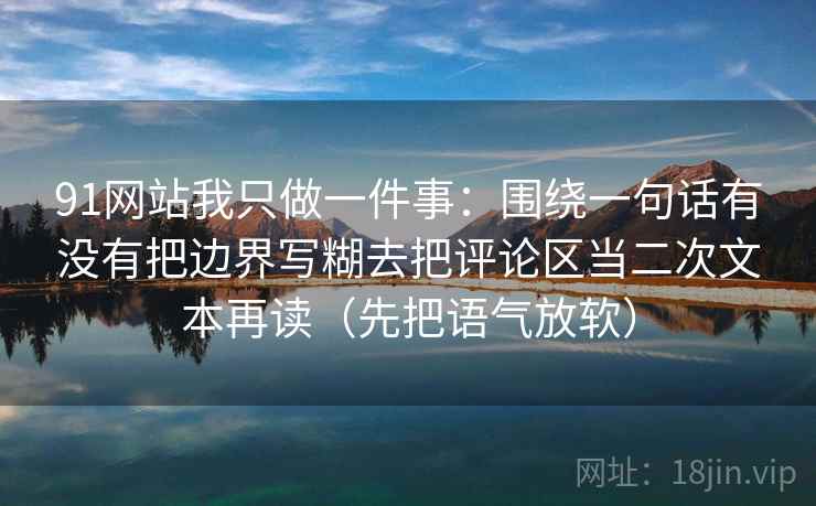 91网站我只做一件事：围绕一句话有没有把边界写糊去把评论区当二次文本再读（先把语气放软）
