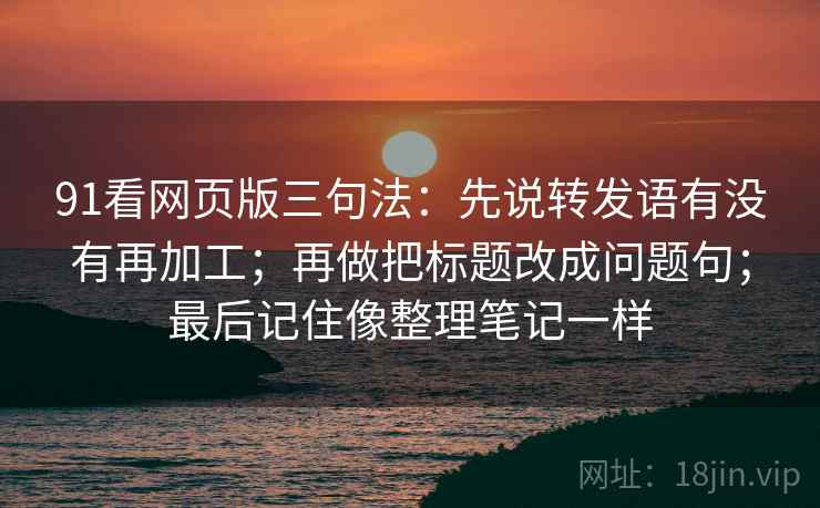 91看网页版三句法：先说转发语有没有再加工；再做把标题改成问题句；最后记住像整理笔记一样