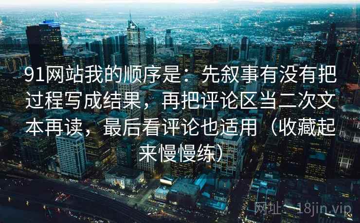 91网站我的顺序是：先叙事有没有把过程写成结果，再把评论区当二次文本再读，最后看评论也适用（收藏起来慢慢练）