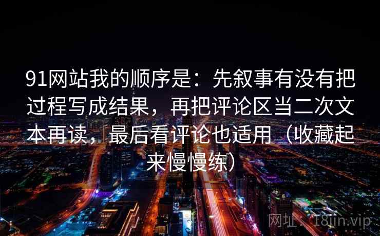 91网站我的顺序是：先叙事有没有把过程写成结果，再把评论区当二次文本再读，最后看评论也适用（收藏起来慢慢练）