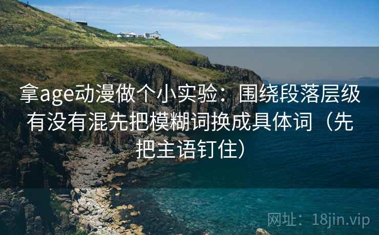 拿age动漫做个小实验：围绕段落层级有没有混先把模糊词换成具体词（先把主语钉住）