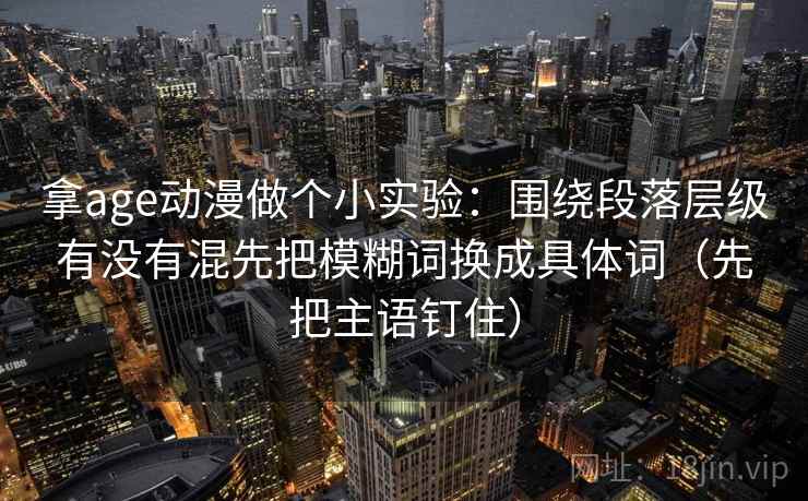 拿age动漫做个小实验：围绕段落层级有没有混先把模糊词换成具体词（先把主语钉住）
