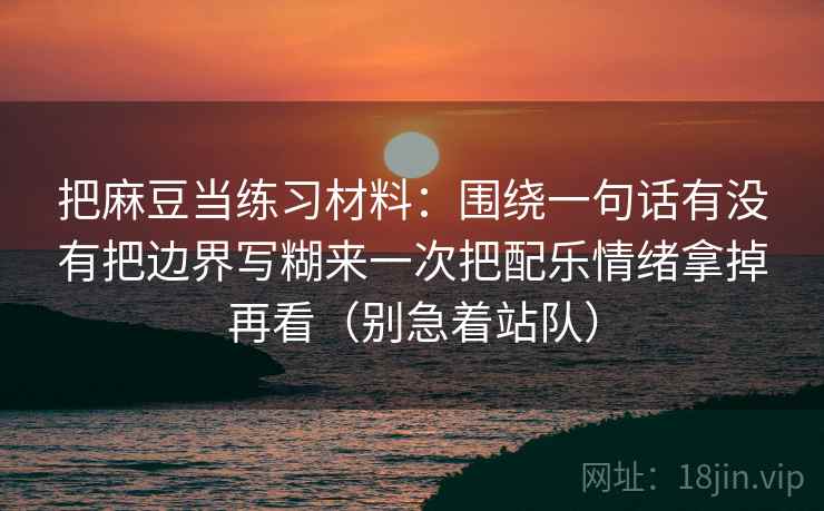 把麻豆当练习材料：围绕一句话有没有把边界写糊来一次把配乐情绪拿掉再看（别急着站队）