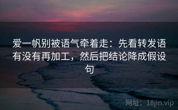 爱一帆别被语气牵着走：先看转发语有没有再加工，然后把结论降成假设句