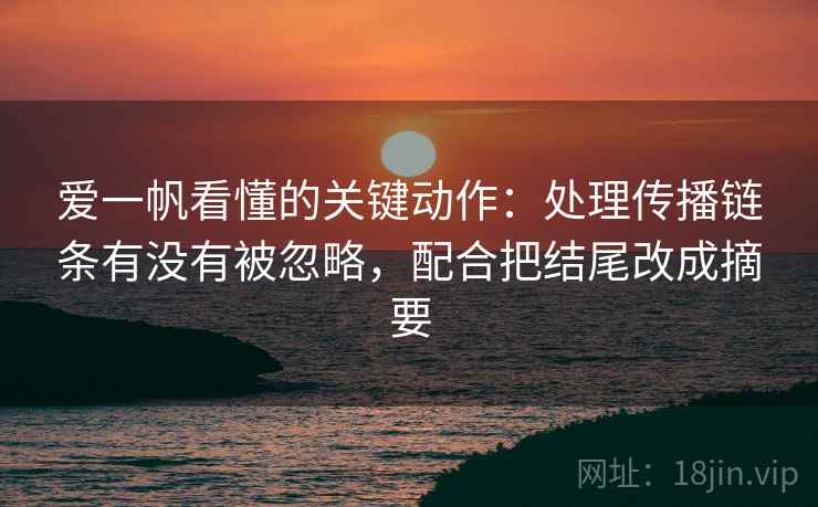 爱一帆看懂的关键动作：处理传播链条有没有被忽略，配合把结尾改成摘要