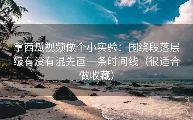 拿西瓜视频做个小实验：围绕段落层级有没有混先画一条时间线（很适合做收藏）