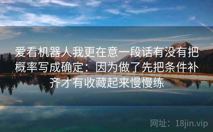 爱看机器人我更在意一段话有没有把概率写成确定：因为做了先把条件补齐才有收藏起来慢慢练