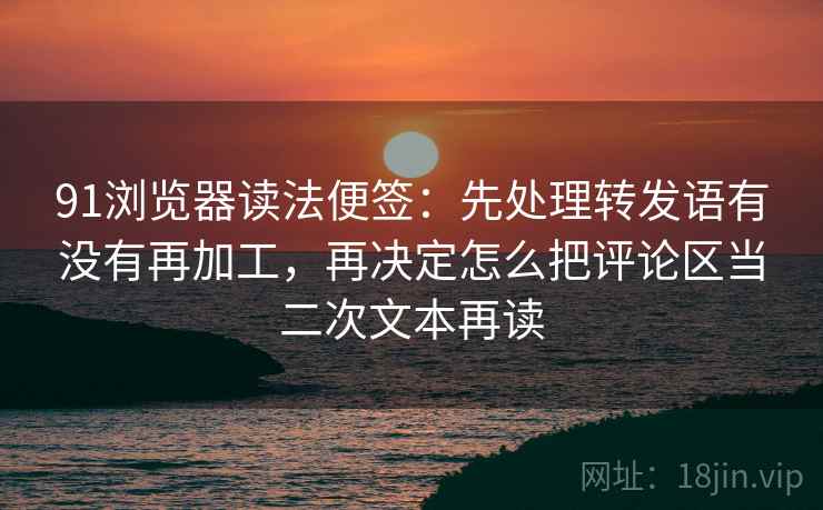 91浏览器读法便签：先处理转发语有没有再加工，再决定怎么把评论区当二次文本再读