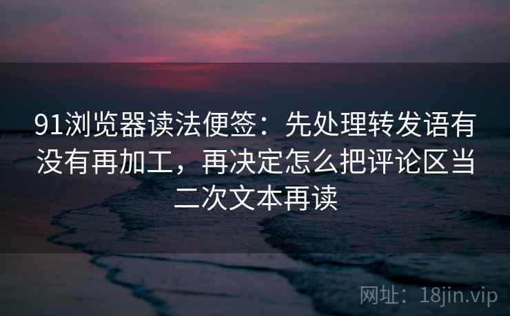 91浏览器读法便签：先处理转发语有没有再加工，再决定怎么把评论区当二次文本再读
