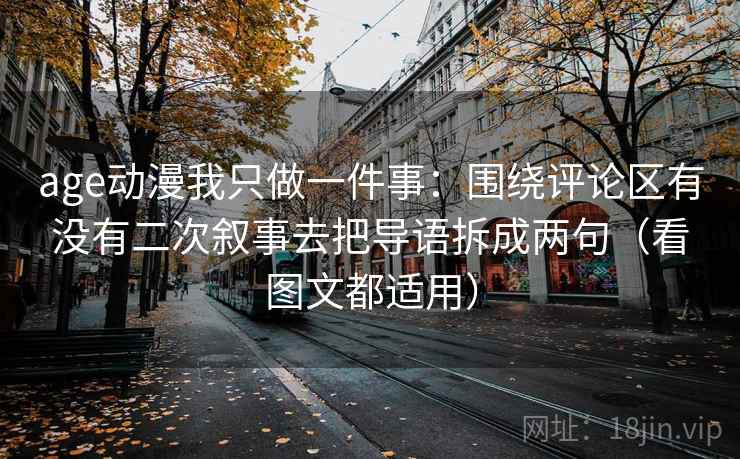 age动漫我只做一件事：围绕评论区有没有二次叙事去把导语拆成两句（看图文都适用）