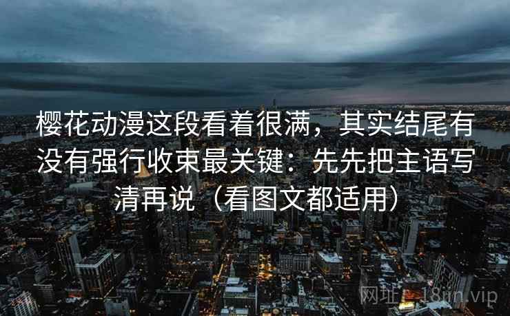 樱花动漫这段看着很满，其实结尾有没有强行收束最关键：先先把主语写清再说（看图文都适用）