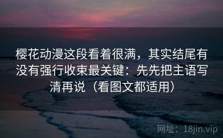 樱花动漫这段看着很满，其实结尾有没有强行收束最关键：先先把主语写清再说（看图文都适用）