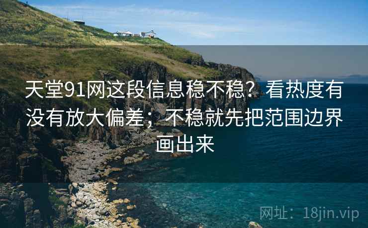 天堂91网这段信息稳不稳?看热度有没有放大偏差;不稳就先把范围边界画出来